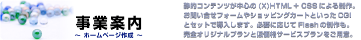 �z�[���y�[�W����^�ÓI�R���e���c�����S��(X)HTML�{CSS�ɂ�鐧��B���₢�����t�H�[����V���b�s���O�J�[�g�Ƃ�����CGI�ƃZ�b�g�œ������܂��B�K�v�ɉ�����Flash�̐�����B���S�I���W�i���v�����ƒቿ�i�T�[�r�X�v���������p�ӁB